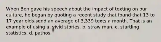 When Ben gave his speech about the impact of texting on our culture, he began by quoting a recent study that found that 13 to 17 year olds send an average of 3,339 texts a month. That is an example of using a. vivid stories. b. straw man. c. startling statistics. d. pathos.