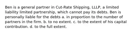 Ben is a general partner in Cut-Rate Shipping, LLLP, a limited liability limited partnership, which cannot pay its debts. Ben is personally liable for the debts​ a. ​in proportion to the number of partners in the firm. b. ​to no extent. c. ​to the extent of his capital contribution. d. ​to the full extent.