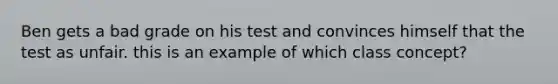 Ben gets a bad grade on his test and convinces himself that the test as unfair. this is an example of which class concept?