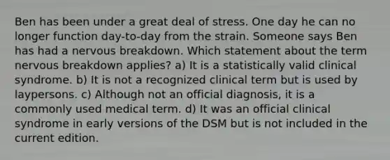 Ben has been under a great deal of stress. One day he can no longer function day-to-day from the strain. Someone says Ben has had a nervous breakdown. Which statement about the term nervous breakdown applies? a) It is a statistically valid clinical syndrome. b) It is not a recognized clinical term but is used by laypersons. c) Although not an official diagnosis, it is a commonly used medical term. d) It was an official clinical syndrome in early versions of the DSM but is not included in the current edition.