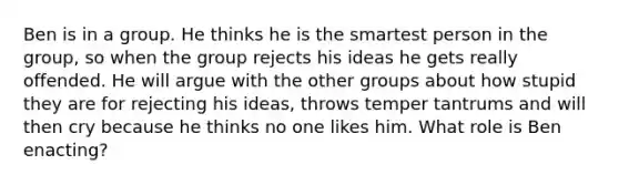 Ben is in a group. He thinks he is the smartest person in the group, so when the group rejects his ideas he gets really offended. He will argue with the other groups about how stupid they are for rejecting his ideas, throws temper tantrums and will then cry because he thinks no one likes him. What role is Ben enacting?