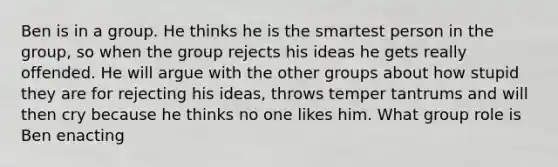 Ben is in a group. He thinks he is the smartest person in the group, so when the group rejects his ideas he gets really offended. He will argue with the other groups about how stupid they are for rejecting his ideas, throws temper tantrums and will then cry because he thinks no one likes him. What group role is Ben enacting