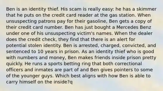 Ben is an identity thief. His scam is really easy: he has a skimmer that he puts on the credit card reader at the gas station. When unsuspecting patrons pay for their gasoline, Ben gets a copy of their credit card number. Ben has just bought a Mercedes Benz under one of his unsuspecting victim's names. When the dealer does the credit check, they find that there is an alert for potential stolen identity. Ben is arrested, charged, convicted, and sentenced to 10 years in prison. As an identity thief who is good with numbers and money, Ben makes friends inside prison pretty quickly. He runs a sports betting ring that both correctional officers and inmates are part of and Ben gives pointers to some of the younger guys. Which best aligns with how Ben is able to carry himself on the inside?​q