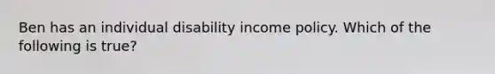 Ben has an individual disability income policy. Which of the following is true?