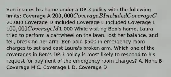 Ben insures his home under a DP-3 policy with the following limits: Coverage A 200,000 Coverage B Included Coverage C20,000 Coverage D Included Coverage E Included Coverage L 100,000 Coverage M1,000 While visiting Ben's home, Laura tried to perform a cartwheel on the lawn, lost her balance, and fell, breaking her arm. Ben paid 500 in emergency room charges to set and cast Laura's broken arm. Which one of the coverages in Ben's DP-3 policy is most likely to respond to his request for payment of the emergency room charges? A. None B. Coverage M C. Coverage L D. Coverage D