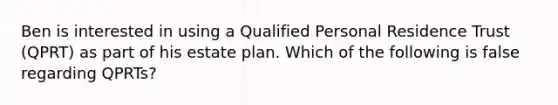 Ben is interested in using a Qualified Personal Residence Trust (QPRT) as part of his estate plan. Which of the following is false regarding QPRTs?