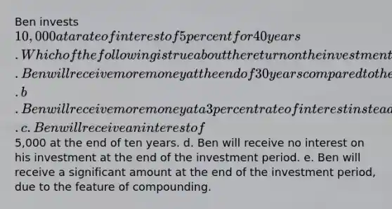 Ben invests 10,000 at a rate of interest of 5 percent for 40 years. Which of the following is true about the return on the investment? a. Ben will receive more money at the end of 30 years compared to the money received at the end of 40 years. b. Ben will receive more money at a 3 percent rate of interest instead of the existing rate. c. Ben will receive an interest of5,000 at the end of ten years. d. Ben will receive no interest on his investment at the end of the investment period. e. Ben will receive a significant amount at the end of the investment period, due to the feature of compounding.