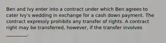 Ben and Ivy enter into a contract under which Ben agrees to cater Ivy's wedding in exchange for a cash down payment. The contract expressly prohibits any transfer of rights. A contract right may be transferred, however, if the transfer involves _________.