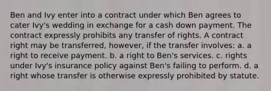 Ben and Ivy enter into a contract under which Ben agrees to cater Ivy's wedding in exchange for a cash down payment. The contract expressly prohibits any transfer of rights. A contract right may be transferred, however, if the transfer involves: a. a right to receive payment. b. a right to Ben's services. c. rights under Ivy's insurance policy against Ben's failing to perform. d. a right whose transfer is otherwise expressly prohibited by statute.