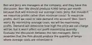 Ben and Jerry are managers at the​ company, and they have this​ discussion: Ben​: We should produce​ 4,000 lamps per month because that will minimize our average costs. Jerry​: But​ shouldn't we maximize profits rather than minimize​ costs? To maximize​ profits, don't we need to take demand into​ account? Ben​: ​Don't worry. By minimizing average​ costs, we will be maximizing profits. Demand will determine how high the price we can charge will​ be, but it​ won't affect our​ profit-maximizing quantity. Evaluate the discussion between the two managers. ​Ben's assertion that the firm should produce the quantity of lamps where average costs are minimized is