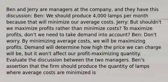 Ben and Jerry are managers at the​ company, and they have this​ discussion: Ben​: We should produce​ 4,000 lamps per month because that will minimize our average costs. Jerry​: But​ shouldn't we maximize profits rather than minimize​ costs? To maximize​ profits, don't we need to take demand into​ account? Ben​: ​Don't worry. By minimizing average​ costs, we will be maximizing profits. Demand will determine how high the price we can charge will​ be, but it​ won't affect our​ profit-maximizing quantity. Evaluate the discussion between the two managers. ​Ben's assertion that the firm should produce the quantity of lamps where average costs are minimized is