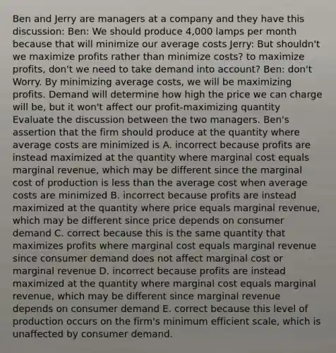 Ben and Jerry are managers at a company and they have this discussion: Ben: We should produce 4,000 lamps per month because that will minimize our average costs Jerry: But shouldn't we maximize profits rather than minimize costs? to maximize profits, don't we need to take demand into account? Ben: don't Worry. By minimizing average costs, we will be maximizing profits. Demand will determine how high the price we can charge will be, but it won't affect our profit-maximizing quantity Evaluate the discussion between the two managers. Ben's assertion that the firm should produce at the quantity where average costs are minimized is A. incorrect because profits are instead maximized at the quantity where marginal cost equals marginal revenue, which may be different since the marginal cost of production is <a href='https://www.questionai.com/knowledge/k7BtlYpAMX-less-than' class='anchor-knowledge'>less than</a> the average cost when average costs are minimized B. incorrect because profits are instead maximized at the quantity where price equals marginal revenue, which may be different since price depends on consumer demand C. correct because this is the same quantity that maximizes profits where marginal cost equals marginal revenue since consumer demand does not affect marginal cost or marginal revenue D. incorrect because profits are instead maximized at the quantity where marginal cost equals marginal revenue, which may be different since marginal revenue depends on consumer demand E. correct because this level of production occurs on the firm's minimum efficient scale, which is unaffected by consumer demand.