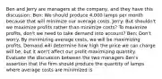 Ben and Jerry are managers at the​ company, and they have this​ discussion: Ben​: We should produce​ 4,000 lamps per month because that will minimize our average costs. Jerry​: But​ shouldn't we maximize profits rather than minimize​ costs? To maximize​ profits, don't we need to take demand into​ account? Ben​: ​Don't worry. By minimizing average​ costs, we will be maximizing profits. Demand will determine how high the price we can charge will​ be, but it​ won't affect our​ profit-maximizing quantity. Evaluate the discussion between the two managers ​Ben's assertion that the firm should produce the quantity of lamps where average costs are minimized is