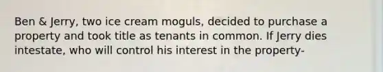 Ben & Jerry, two ice cream moguls, decided to purchase a property and took title as tenants in common. If Jerry dies intestate, who will control his interest in the property-