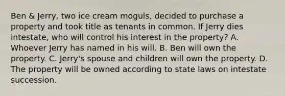 Ben & Jerry, two ice cream moguls, decided to purchase a property and took title as tenants in common. If Jerry dies intestate, who will control his interest in the property? A. Whoever Jerry has named in his will. B. Ben will own the property. C. Jerry's spouse and children will own the property. D. The property will be owned according to state laws on intestate succession.