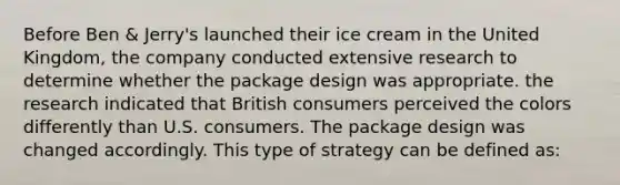 Before Ben & Jerry's launched their ice cream in the United Kingdom, the company conducted extensive research to determine whether the package design was appropriate. the research indicated that British consumers perceived the colors differently than U.S. consumers. The package design was changed accordingly. This type of strategy can be defined as: