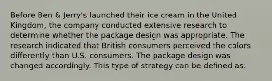 Before Ben & Jerry's launched their ice cream in the United Kingdom, the company conducted extensive research to determine whether the package design was appropriate. The research indicated that British consumers perceived the colors differently than U.S. consumers. The package design was changed accordingly. This type of strategy can be defined as: