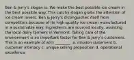 Ben & Jerry's slogan is: We make the best possible ice cream in the best possible way. This catchy slogan grabs the attention of ice cream lovers. Ben & Jerry's distinguishes itself from competitors because of its high-quality ice cream manufactured in a sustainable way. Ingredients are sourced locally, assisting the local dairy farmers in Vermont. Taking care of the environment is an important factor for Ben & Jerry's customers. This is an example of a(n) ________. a. mission statement b. customer intimacy c. unique selling proposition d. operational excellence