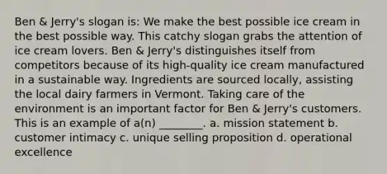 Ben & Jerry's slogan is: We make the best possible ice cream in the best possible way. This catchy slogan grabs the attention of ice cream lovers. Ben & Jerry's distinguishes itself from competitors because of its high-quality ice cream manufactured in a sustainable way. Ingredients are sourced locally, assisting the local dairy farmers in Vermont. Taking care of the environment is an important factor for Ben & Jerry's customers. This is an example of a(n) ________. a. mission statement b. customer intimacy c. unique selling proposition d. operational excellence