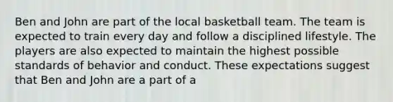 Ben and John are part of the local basketball team. The team is expected to train every day and follow a disciplined lifestyle. The players are also expected to maintain the highest possible standards of behavior and conduct. These expectations suggest that Ben and John are a part of a