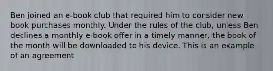 Ben joined an e-book club that required him to consider new book purchases monthly. Under the rules of the club, unless Ben declines a monthly e-book offer in a timely manner, the book of the month will be downloaded to his device. This is an example of an agreement