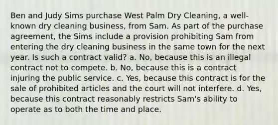 Ben and Judy Sims purchase West Palm Dry Cleaning, a well-known dry cleaning business, from Sam. As part of the purchase agreement, the Sims include a provision prohibiting Sam from entering the dry cleaning business in the same town for the next year. Is such a contract valid? a. No, because this is an illegal contract not to compete. b. No, because this is a contract injuring the public service. c. Yes, because this contract is for the sale of prohibited articles and the court will not interfere. d. Yes, because this contract reasonably restricts Sam's ability to operate as to both the time and place.