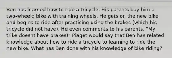 Ben has learned how to ride a tricycle. His parents buy him a two-wheeld bike with training wheels. He gets on the new bike and begins to ride after practicing using the brakes (which his tricycle did not have). He even comments to his parents, "My trike doesnt have brakes!" Piaget would say that Ben has related knowledge about how to ride a tricycle to learning to ride the new bike. What has Ben done with his knowledge of bike riding?