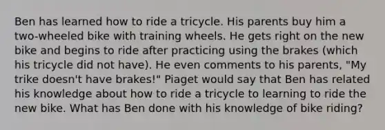 Ben has learned how to ride a tricycle. His parents buy him a two-wheeled bike with training wheels. He gets right on the new bike and begins to ride after practicing using the brakes (which his tricycle did not have). He even comments to his parents, "My trike doesn't have brakes!" Piaget would say that Ben has related his knowledge about how to ride a tricycle to learning to ride the new bike. What has Ben done with his knowledge of bike riding?