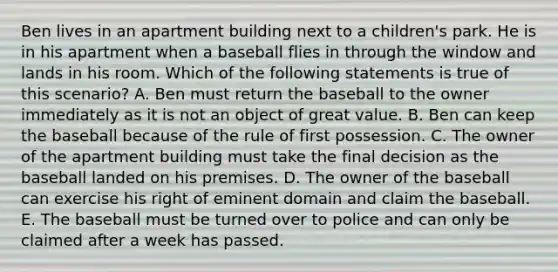 Ben lives in an apartment building next to a children's park. He is in his apartment when a baseball flies in through the window and lands in his room. Which of the following statements is true of this scenario? A. Ben must return the baseball to the owner immediately as it is not an object of great value. B. Ben can keep the baseball because of the rule of first possession. C. The owner of the apartment building must take the final decision as the baseball landed on his premises. D. The owner of the baseball can exercise his right of eminent domain and claim the baseball. E. The baseball must be turned over to police and can only be claimed after a week has passed.