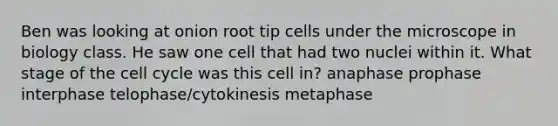 Ben was looking at onion root tip cells under the microscope in biology class. He saw one cell that had two nuclei within it. What stage of the cell cycle was this cell in? anaphase prophase interphase telophase/cytokinesis metaphase