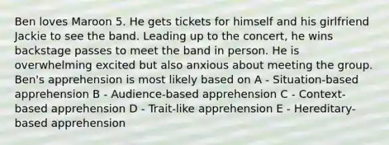 Ben loves Maroon 5. He gets tickets for himself and his girlfriend Jackie to see the band. Leading up to the concert, he wins backstage passes to meet the band in person. He is overwhelming excited but also anxious about meeting the group. Ben's apprehension is most likely based on A - Situation-based apprehension B - Audience-based apprehension C - Context-based apprehension D - Trait-like apprehension E - Hereditary-based apprehension