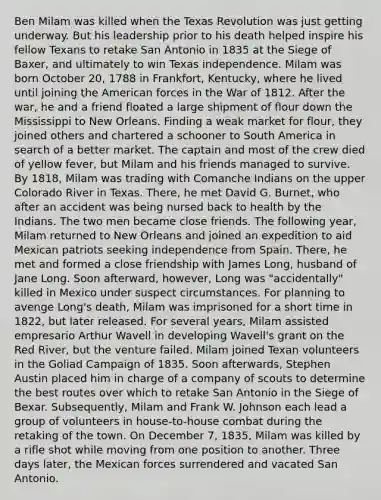 Ben Milam was killed when the Texas Revolution was just getting underway. But his leadership prior to his death helped inspire his fellow Texans to retake San Antonio in 1835 at the Siege of Baxer, and ultimately to win Texas independence. Milam was born October 20, 1788 in Frankfort, Kentucky, where he lived until joining the American forces in the War of 1812. After the war, he and a friend floated a large shipment of flour down the Mississippi to New Orleans. Finding a weak market for flour, they joined others and chartered a schooner to South America in search of a better market. The captain and most of the crew died of yellow fever, but Milam and his friends managed to survive. By 1818, Milam was trading with Comanche Indians on the upper Colorado River in Texas. There, he met David G. Burnet, who after an accident was being nursed back to health by the Indians. The two men became close friends. The following year, Milam returned to New Orleans and joined an expedition to aid Mexican patriots seeking independence from Spain. There, he met and formed a close friendship with James Long, husband of Jane Long. Soon afterward, however, Long was "accidentally" killed in Mexico under suspect circumstances. For planning to avenge Long's death, Milam was imprisoned for a short time in 1822, but later released. For several years, Milam assisted empresario Arthur Wavell in developing Wavell's grant on the Red River, but the venture failed. Milam joined Texan volunteers in the Goliad Campaign of 1835. Soon afterwards, Stephen Austin placed him in charge of a company of scouts to determine the best routes over which to retake San Antonio in the Siege of Bexar. Subsequently, Milam and Frank W. Johnson each lead a group of volunteers in house-to-house combat during the retaking of the town. On December 7, 1835, Milam was killed by a rifle shot while moving from one position to another. Three days later, the Mexican forces surrendered and vacated San Antonio.