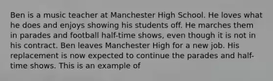 Ben is a music teacher at Manchester High School. He loves what he does and enjoys showing his students off. He marches them in parades and football half-time shows, even though it is not in his contract. Ben leaves Manchester High for a new job. His replacement is now expected to continue the parades and half-time shows. This is an example of