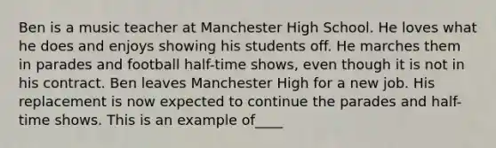 Ben is a music teacher at Manchester High School. He loves what he does and enjoys showing his students off. He marches them in parades and football half-time shows, even though it is not in his contract. Ben leaves Manchester High for a new job. His replacement is now expected to continue the parades and half-time shows. This is an example of____