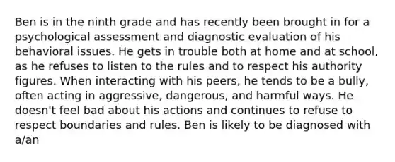 Ben is in the ninth grade and has recently been brought in for a psychological assessment and diagnostic evaluation of his behavioral issues. He gets in trouble both at home and at school, as he refuses to listen to the rules and to respect his authority figures. When interacting with his peers, he tends to be a bully, often acting in aggressive, dangerous, and harmful ways. He doesn't feel bad about his actions and continues to refuse to respect boundaries and rules. Ben is likely to be diagnosed with a/an