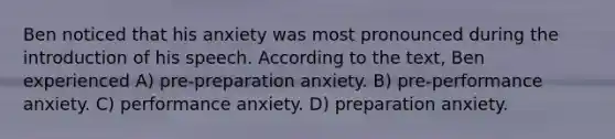 Ben noticed that his anxiety was most pronounced during the introduction of his speech. According to the text, Ben experienced A) pre-preparation anxiety. B) pre-performance anxiety. C) performance anxiety. D) preparation anxiety.