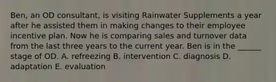 Ben, an OD consultant, is visiting Rainwater Supplements a year after he assisted them in making changes to their employee incentive plan. Now he is comparing sales and turnover data from the last three years to the current year. Ben is in the ______ stage of OD. A. refreezing B. intervention C. diagnosis D. adaptation E. evaluation