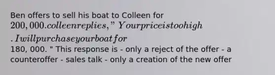 Ben offers to sell his boat to Colleen for 200, 000. colleen replies, "Your price is too high. I will purchase your boat for180, 000. " This response is - only a reject of the offer - a counteroffer - sales talk - only a creation of the new offer