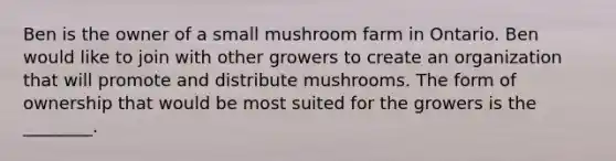 Ben is the owner of a small mushroom farm in Ontario. Ben would like to join with other growers to create an organization that will promote and distribute mushrooms. The form of ownership that would be most suited for the growers is the ________.