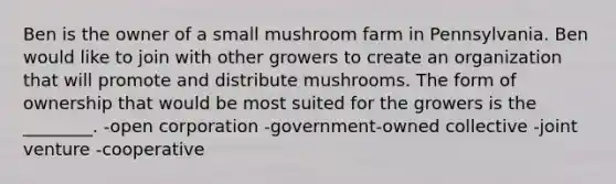 Ben is the owner of a small mushroom farm in Pennsylvania. Ben would like to join with other growers to create an organization that will promote and distribute mushrooms. The form of ownership that would be most suited for the growers is the ________. -open corporation -government-owned collective -joint venture -cooperative