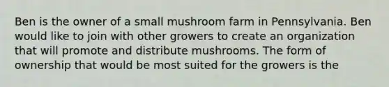 Ben is the owner of a small mushroom farm in Pennsylvania. Ben would like to join with other growers to create an organization that will promote and distribute mushrooms. The form of ownership that would be most suited for the growers is the