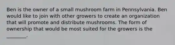 Ben is the owner of a small mushroom farm in Pennsylvania. Ben would like to join with other growers to create an organization that will promote and distribute mushrooms. The form of ownership that would be most suited for the growers is the ________.