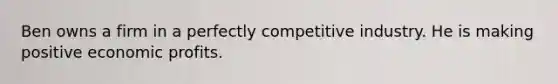 Ben owns a firm in a perfectly competitive industry. He is making positive economic profits.