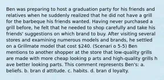 Ben was preparing to host a graduation party for his friends and relatives when he suddenly realized that he did not have a grill for the barbeque his friends wanted. Having never purchased a grill before, he felt that he needed to shop carefully and take his friends' suggestions on which brand to buy. After visiting several stores and examining numerous models and brands, he settled on a Grillmate model that cost 240. (Scenari o 5-5) Ben mentions to another shopper at the store that low-quality grills are made with more cheap looking p arts and high-quality grills h ave better looking parts. This comment represents Ben's: a. beliefs. b. bran d attitude. c. habits. d. bran d loyalty.