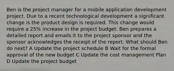 Ben is the project manager for a mobile application development project. Due to a recent technological development a significant change is the product design is required. This change would require a 25% increase in the project budget. Ben prepares a detailed report and emails it to the project sponsor and the sponsor acknowledges the receipt of the report. What should Ben do next? A Update the project schedule B Wait for the formal approval of the new budget C Update the cost management Plan D Update the project budget