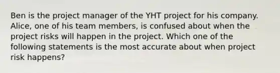 Ben is the project manager of the YHT project for his company. Alice, one of his team members, is confused about when the project risks will happen in the project. Which one of the following statements is the most accurate about when project risk happens?