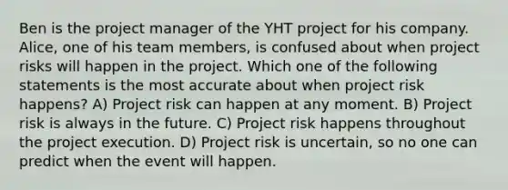 Ben is the project manager of the YHT project for his company. Alice, one of his team members, is confused about when project risks will happen in the project. Which one of the following statements is the most accurate about when project risk happens? A) Project risk can happen at any moment. B) Project risk is always in the future. C) Project risk happens throughout the project execution. D) Project risk is uncertain, so no one can predict when the event will happen.