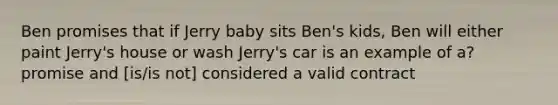 Ben promises that if Jerry baby sits Ben's kids, Ben will either paint Jerry's house or wash Jerry's car is an example of a? promise and [is/is not] considered a valid contract