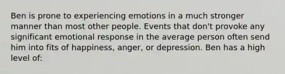 Ben is prone to experiencing emotions in a much stronger manner than most other people. Events that don't provoke any significant emotional response in the average person often send him into fits of happiness, anger, or depression. Ben has a high level of: