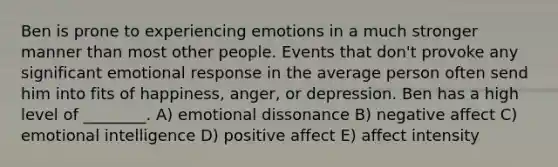 Ben is prone to experiencing emotions in a much stronger manner than most other people. Events that don't provoke any significant emotional response in the average person often send him into fits of happiness, anger, or depression. Ben has a high level of ________. A) emotional dissonance B) negative affect C) emotional intelligence D) positive affect E) affect intensity